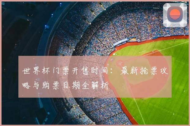 世界杯门票开售时间：最新抢票攻略与购票日期全解析