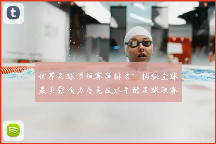 世界足球顶级赛事排名：揭秘全球最具影响力与竞技水平的足球联赛与杯赛